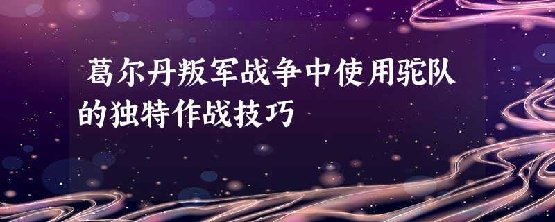 葛尔丹叛军战争中使用驼队的独特作战技巧 葛尔丹叛军战争中使用驼队的独特作战技巧