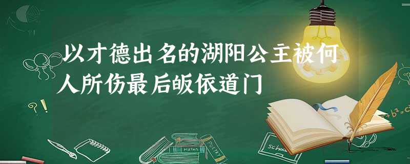 以才德出名的湖阳公主被何人所伤最后皈依道门 以才德出名的湖阳公主被何人所伤最后皈依道门