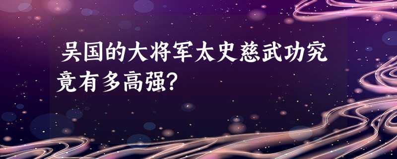 吴国的大将军太史慈武功究竟有多高强? 吴国的大将军太史慈武功究竟有多高强?