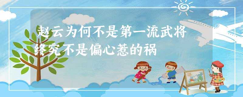 赵云为何不是第一流武将 终究不是偏心惹的祸 赵云为何不是第一流武将 终究不是偏心惹的祸