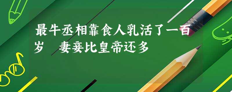 最牛丞相靠食人乳活了一百岁 妻妾比皇帝还多 最牛丞相靠食人乳活了一百岁 妻妾比皇帝还多