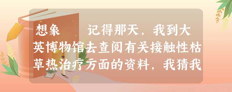 想象 记得那天,我到大英博物馆去查阅有关接触性枯草热治疗方面的资料,我猜我大概得了这种病。 取 想象 记得那天,我到大英博物馆去查阅有关接触性枯草热治疗方面的资料,我猜我大概得了这种病。 取