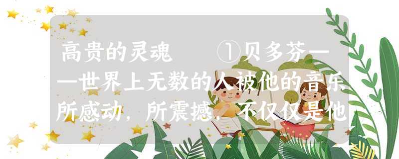 高贵的灵魂 ①贝多芬——世界上无数的人被他的音乐所感动,所震撼,不仅仅是他的音乐,还有他的高贵的 高贵的灵魂 ①贝多芬——世界上无数的人被他的音乐所感动,所震撼,不仅仅是他的音乐,还有他的高贵的