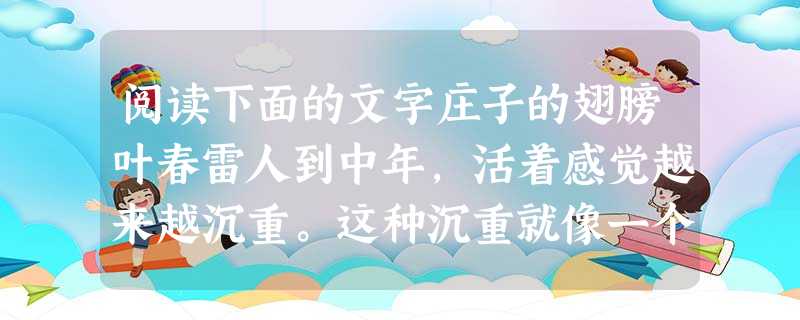 阅读下面的文字庄子的翅膀叶春雷人到中年,活着感觉越来越沉重。这种沉重就像一个人陷入沼泽,你拼命想挣脱泥水的围困,想让自己的身体变得轻盈,从而从泥沼的吸引中脱颖而 阅读下面的文字庄子的翅膀叶春雷人到中年,活着感觉越来越沉重。这种沉重就像一个人陷入沼泽,你拼命想挣脱泥水的围困,想让自己的身体变得轻盈,从而从泥沼的吸引中脱颖而