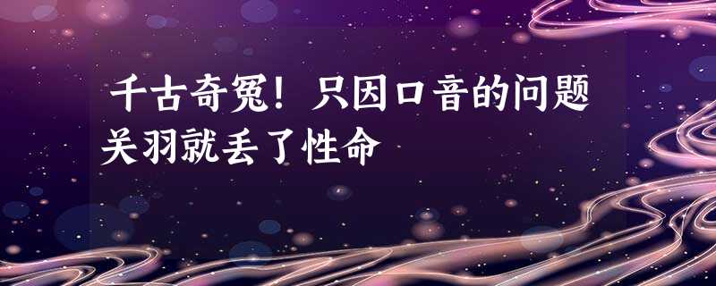 千古奇冤!只因口音的问题关羽就丢了性命 千古奇冤!只因口音的问题关羽就丢了性命