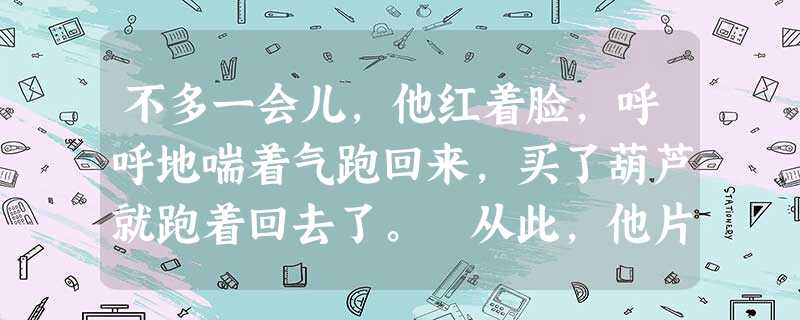 不多一会儿,他红着脸,呼呼地喘着气跑回来,买了葫芦就跑着回去了。 从此,他片刻也不离这个葫芦,还带到学校里去。终于因为在上课的时 不多一会儿,他红着脸,呼呼地喘着气跑回来,买了葫芦就跑着回去了。 从此,他片刻也不离这个葫芦,还带到学校里去。终于因为在上课的时