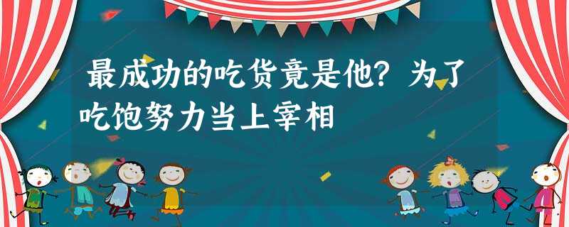 最成功的吃货竟是他?为了吃饱努力当上宰相 最成功的吃货竟是他?为了吃饱努力当上宰相