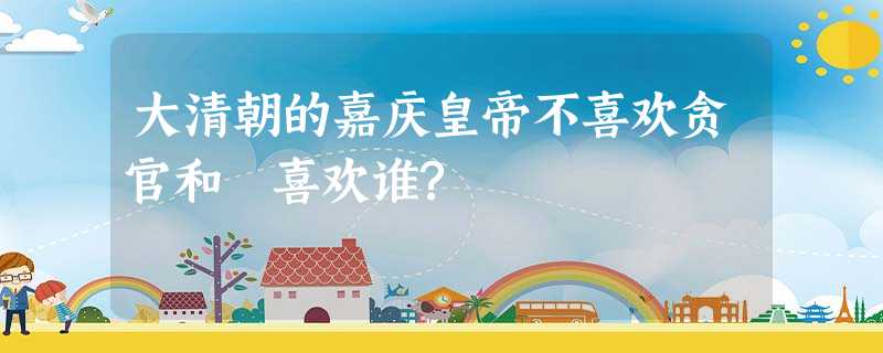 大清朝的嘉庆皇帝不喜欢贪官和珅喜欢谁? 大清朝的嘉庆皇帝不喜欢贪官和珅喜欢谁?