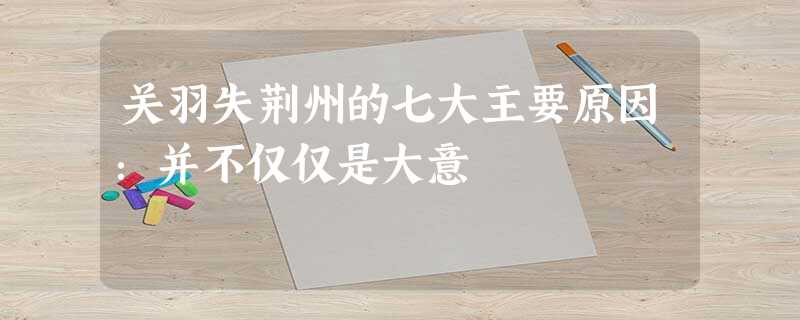 关羽失荆州的七大主要原因:并不仅仅是大意 关羽失荆州的七大主要原因:并不仅仅是大意