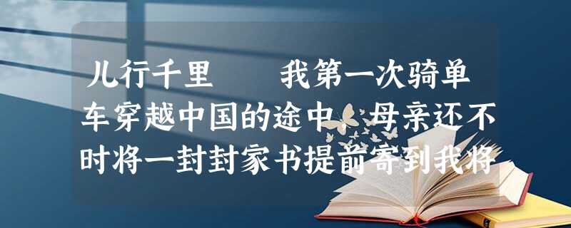 儿行千里 我第一次骑单车穿越中国的途中,母亲还不时将一封封家书提前寄到我将到达的地方,好让我每次 儿行千里 我第一次骑单车穿越中国的途中,母亲还不时将一封封家书提前寄到我将到达的地方,好让我每次