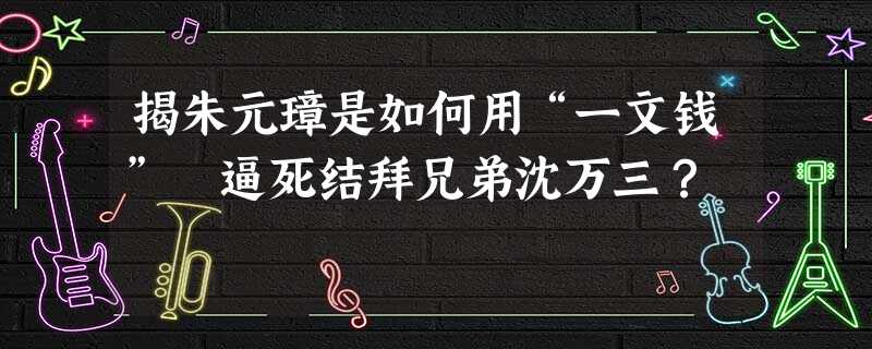 揭朱元璋是如何用“一文钱” 逼死结拜兄弟沈万三? 揭朱元璋是如何用“一文钱” 逼死结拜兄弟沈万三?