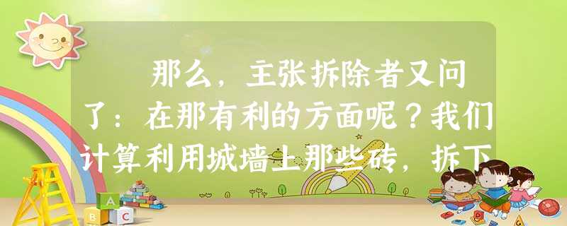 那么,主张拆除者又问了:在那有利的方面呢?我们计算利用城墙上那些砖,拆下来协助其他建设的看法,难道就不该加以考虑吗? 那么,主张拆除者又问了:在那有利的方面呢?我们计算利用城墙上那些砖,拆下来协助其他建设的看法,难道就不该加以考虑吗?