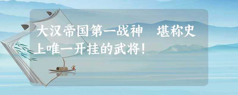 大汉帝国第一战神 堪称史上唯一开挂的武将! 大汉帝国第一战神 堪称史上唯一开挂的武将!