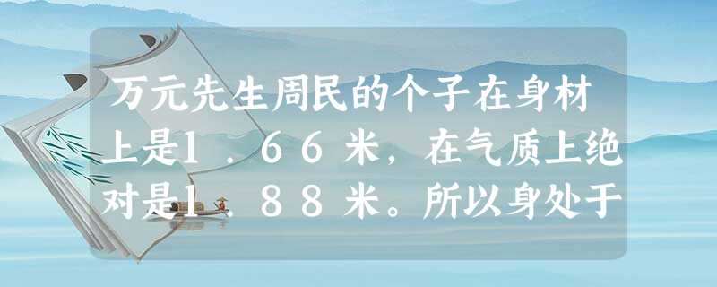 万元先生周民的个子在身材上是1.66米,在气质上绝对是1.88米。所以身处于数学系的芸芸众生之中,他懒洋洋地翘着鼻子,一点儿也不显得矮。恰恰相反,众人在他眼睛里 万元先生周民的个子在身材上是1.66米,在气质上绝对是1.88米。所以身处于数学系的芸芸众生之中,他懒洋洋地翘着鼻子,一点儿也不显得矮。恰恰相反,众人在他眼睛里