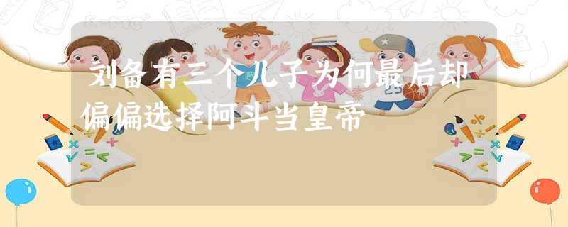 刘备有三个儿子为何最后却偏偏选择阿斗当皇帝 刘备有三个儿子为何最后却偏偏选择阿斗当皇帝