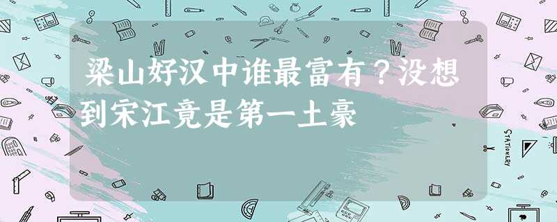 梁山好汉中谁最富有?没想到宋江竟是第一土豪 梁山好汉中谁最富有?没想到宋江竟是第一土豪
