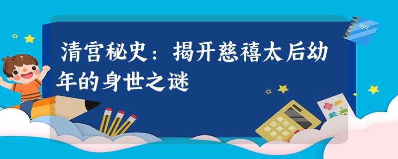 清宫秘史:揭开慈禧太后幼年的身世之谜 清宫秘史:揭开慈禧太后幼年的身世之谜