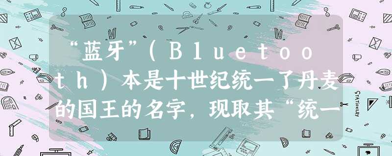 “蓝牙”(B1uetooth)本是十世纪统一了丹麦的国王的名字,现取其“统一”的含义,用来命名意在统一无线局域网通讯标准的蓝牙技术。 “蓝牙”(B1uetooth)本是十世纪统一了丹麦的国王的名字,现取其“统一”的含义,用来命名意在统一无线局域网通讯标准的蓝牙技术。