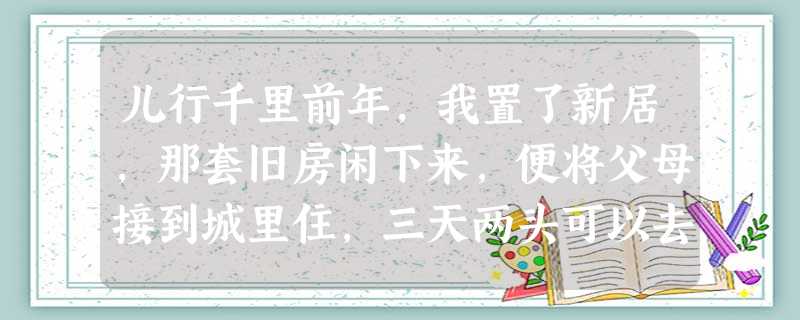 儿行千里前年,我置了新居,那套旧房闲下来,便将父母接到城里住,三天两头可以去看看,这样而老满足得不得了。深秋的一天,我去看母亲,出 儿行千里前年,我置了新居,那套旧房闲下来,便将父母接到城里住,三天两头可以去看看,这样而老满足得不得了。深秋的一天,我去看母亲,出