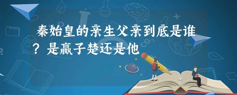 秦始皇的亲生父亲到底是谁?是嬴子楚还是他 秦始皇的亲生父亲到底是谁?是嬴子楚还是他