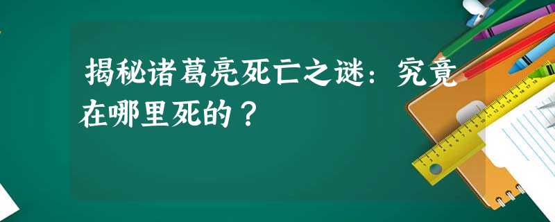 揭秘诸葛亮死亡之谜:究竟在哪里死的? 揭秘诸葛亮死亡之谜:究竟在哪里死的?