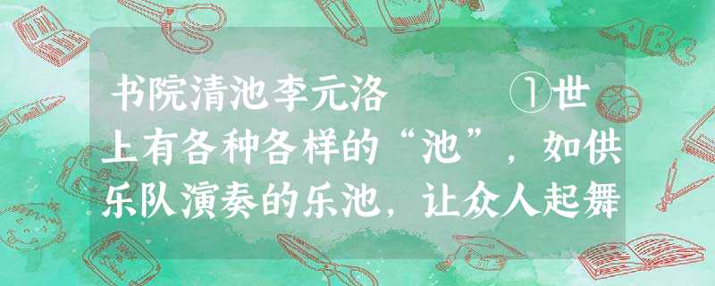 书院清池李元洛 ①世上有各种各样的“池”,如供乐队演奏的乐池,让众人起舞的舞池,给文人挥洒的砚池。然而,书院的那一 书院清池李元洛 ①世上有各种各样的“池”,如供乐队演奏的乐池,让众人起舞的舞池,给文人挥洒的砚池。然而,书院的那一