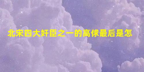 北宋四大奸臣之一的高俅最后是怎么死的? 北宋四大奸臣之一的高俅最后是怎么死的?
