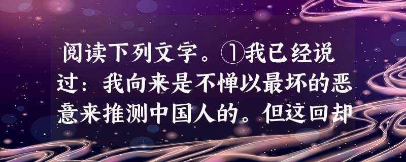 阅读下列文字。①我已经说过:我向来是不惮以最坏的恶意来推测中国人的。但这回却很有几点出乎我的意料。一是当局者竟会这样的凶残,一是流言家竟至如此之下劣,一是中国的 阅读下列文字。①我已经说过:我向来是不惮以最坏的恶意来推测中国人的。但这回却很有几点出乎我的意料。一是当局者竟会这样的凶残,一是流言家竟至如此之下劣,一是中国的