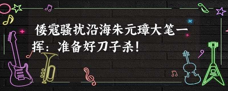 倭寇骚扰沿海朱元璋大笔一挥:准备好刀子杀! 倭寇骚扰沿海朱元璋大笔一挥:准备好刀子杀!