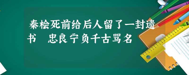 秦桧死前给后人留了一封遗书 忠良宁负千古骂名 秦桧死前给后人留了一封遗书 忠良宁负千古骂名