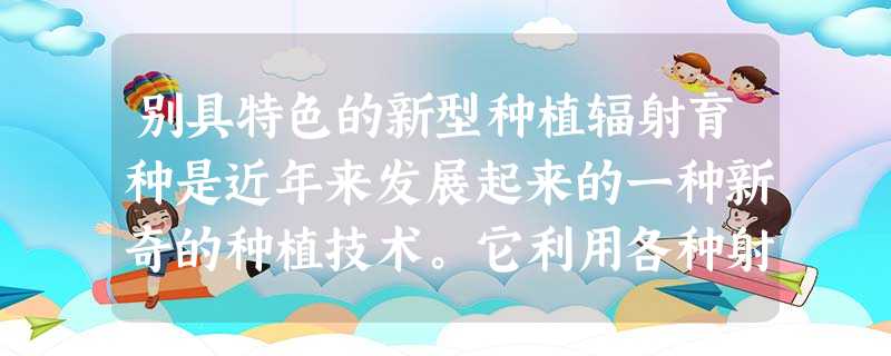别具特色的新型种植辐射育种是近年来发展起来的一种新奇的种植技术。它利用各种射线照射农作物的种子、植株或某些器官和 别具特色的新型种植辐射育种是近年来发展起来的一种新奇的种植技术。它利用各种射线照射农作物的种子、植株或某些器官和