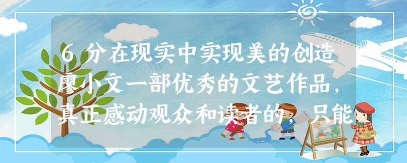 6分在现实中实现美的创造廖小文一部优秀的文艺作品,真正感动观众和读者的,只能是深刻的内容和思想,而这其中必然会有深深的现实烙印。关注现实 6分在现实中实现美的创造廖小文一部优秀的文艺作品,真正感动观众和读者的,只能是深刻的内容和思想,而这其中必然会有深深的现实烙印。关注现实