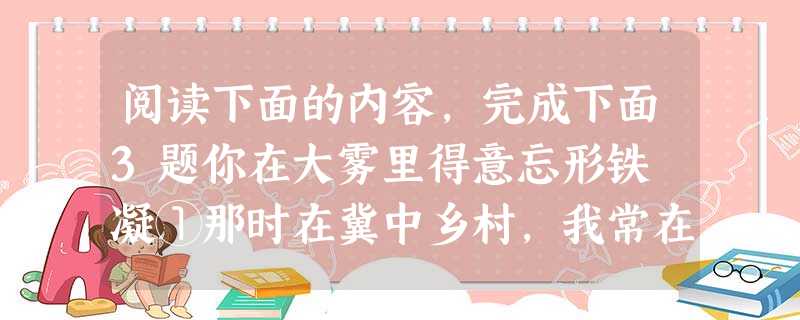 阅读下面的内容,完成下面3题你在大雾里得意忘形铁 凝①那时在冀中乡村,我常在清晨无边的大地上常看雾的飘游、雾的散落。看雾是怎样染白了草垛、屋檐和冻土,看由雾而凝 阅读下面的内容,完成下面3题你在大雾里得意忘形铁 凝①那时在冀中乡村,我常在清晨无边的大地上常看雾的飘游、雾的散落。看雾是怎样染白了草垛、屋檐和冻土,看由雾而凝