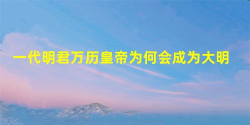 一代明君万历皇帝为何会成为大明朝的掘墓人? 一代明君万历皇帝为何会成为大明朝的掘墓人?