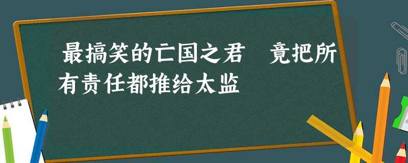 最搞笑的亡国之君 竟把所有责任都推给太监 最搞笑的亡国之君 竟把所有责任都推给太监