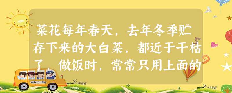 菜花每年春天,去年冬季贮存下来的大白菜,都近于干枯了,做饭时,常常只用上面的一些嫩叶,根部一大块就放置在那里。一过清明节,有些菜头就会鼓胀起 菜花每年春天,去年冬季贮存下来的大白菜,都近于干枯了,做饭时,常常只用上面的一些嫩叶,根部一大块就放置在那里。一过清明节,有些菜头就会鼓胀起