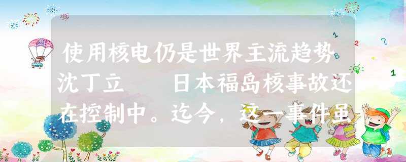 使用核电仍是世界主流趋势沈丁立 日本福岛核事故还在控制中。迄今,这一事件虽未酿成更大危机,但人们对 使用核电仍是世界主流趋势沈丁立 日本福岛核事故还在控制中。迄今,这一事件虽未酿成更大危机,但人们对