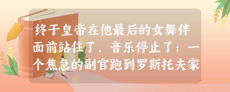 终于皇帝在他最后的女舞伴面前站住了,音乐停止了;一个焦急的副官跑到罗斯托夫家的人面前,请她们再让开一点 终于皇帝在他最后的女舞伴面前站住了,音乐停止了;一个焦急的副官跑到罗斯托夫家的人面前,请她们再让开一点