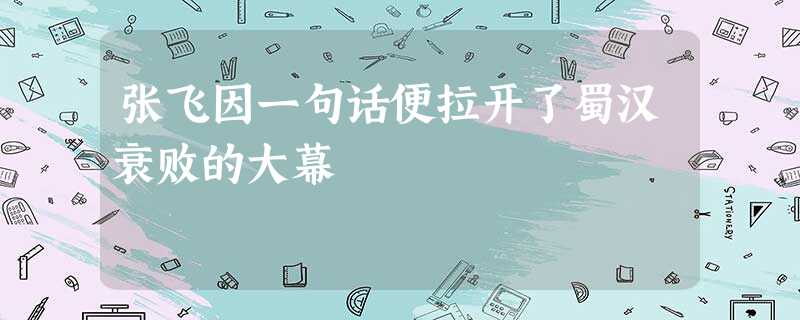 张飞因一句话便拉开了蜀汉衰败的大幕 张飞因一句话便拉开了蜀汉衰败的大幕