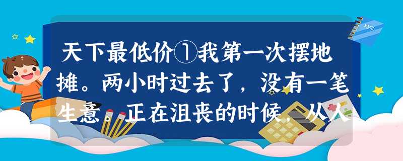 天下最低价①我第一次摆地摊。两小时过去了,没有一笔生意。正在沮丧的时候,从人流中冒出三个约七八岁的小女孩,围在我的小摊前观看。其中 天下最低价①我第一次摆地摊。两小时过去了,没有一笔生意。正在沮丧的时候,从人流中冒出三个约七八岁的小女孩,围在我的小摊前观看。其中
