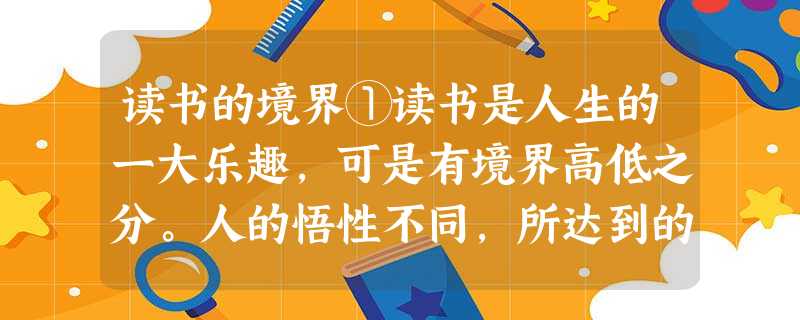 读书的境界①读书是人生的一大乐趣,可是有境界高低之分。人的悟性不同,所达到的境界也不同。②第( )境界:不看书。这时的读书人,对一切,放眼书林,不过是些话在换说 读书的境界①读书是人生的一大乐趣,可是有境界高低之分。人的悟性不同,所达到的境界也不同。②第( )境界:不看书。这时的读书人,对一切,放眼书林,不过是些话在换说
