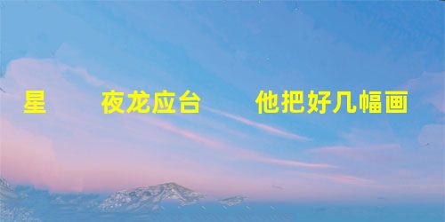 星 夜龙应台 他把好几幅画在地上摊开。小店原本就挤,三张画铺在地上,我们就不能转身, 星 夜龙应台 他把好几幅画在地上摊开。小店原本就挤,三张画铺在地上,我们就不能转身,