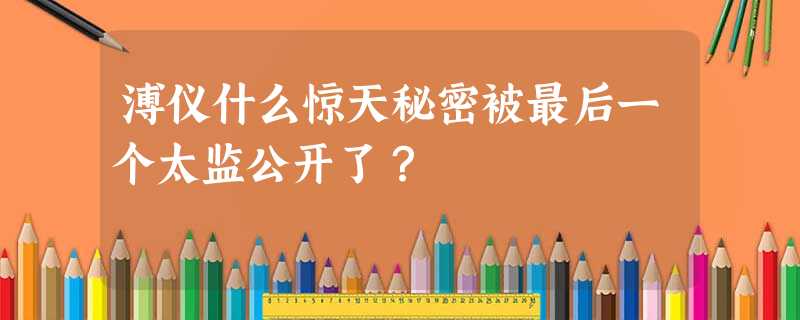 溥仪什么惊天秘密被最后一个太监公开了? 溥仪什么惊天秘密被最后一个太监公开了?