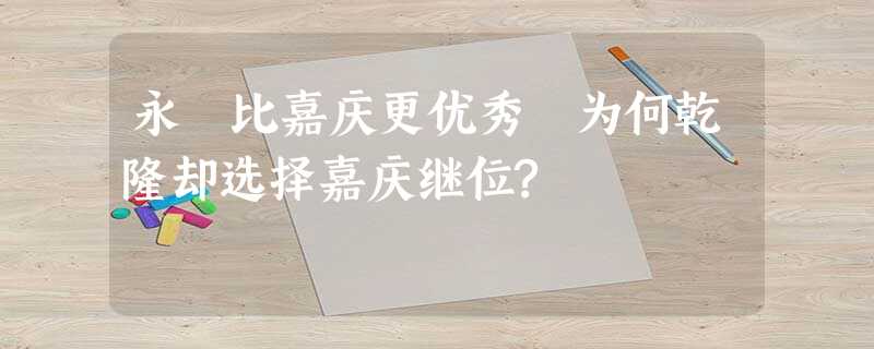 永瑆比嘉庆更优秀 为何乾隆却选择嘉庆继位? 永瑆比嘉庆更优秀 为何乾隆却选择嘉庆继位?