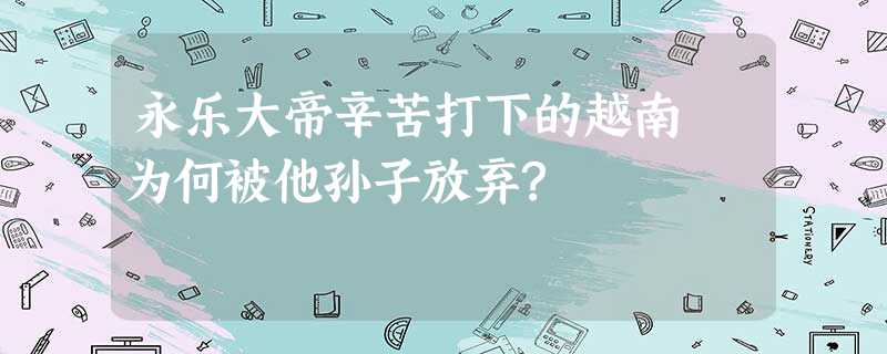 永乐大帝辛苦打下的越南 为何被他孙子放弃? 永乐大帝辛苦打下的越南 为何被他孙子放弃?