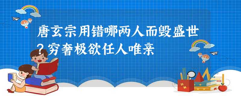 唐玄宗用错哪两人而毁盛世?穷奢极欲任人唯亲 唐玄宗用错哪两人而毁盛世?穷奢极欲任人唯亲