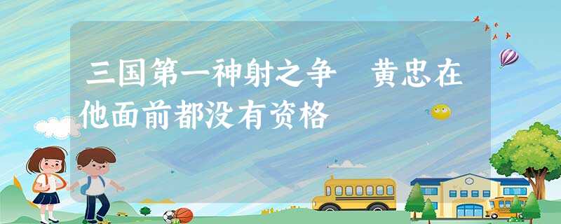 三国第一神射之争 黄忠在他面前都没有资格 三国第一神射之争 黄忠在他面前都没有资格