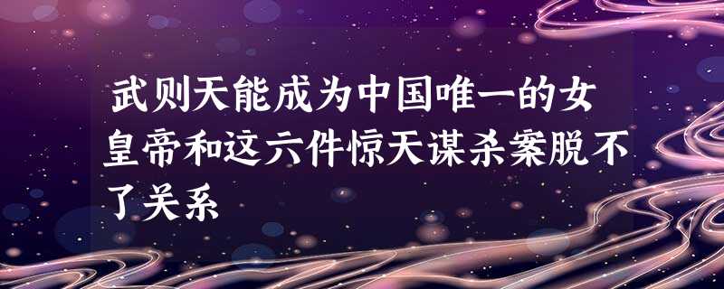 武则天能成为中国唯一的女皇帝和这六件惊天谋杀案脱不了关系 武则天能成为中国唯一的女皇帝和这六件惊天谋杀案脱不了关系