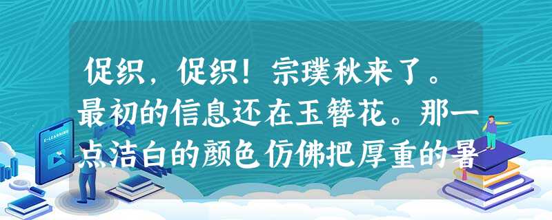促织,促织!宗璞秋来了。最初的信息还在玉簪花。那一点洁白的颜色仿佛把厚重的暑热戳了一个洞,凉意透了过来。渐渐地,鼓鼓的小棒槌花苞绽开了 促织,促织!宗璞秋来了。最初的信息还在玉簪花。那一点洁白的颜色仿佛把厚重的暑热戳了一个洞,凉意透了过来。渐渐地,鼓鼓的小棒槌花苞绽开了