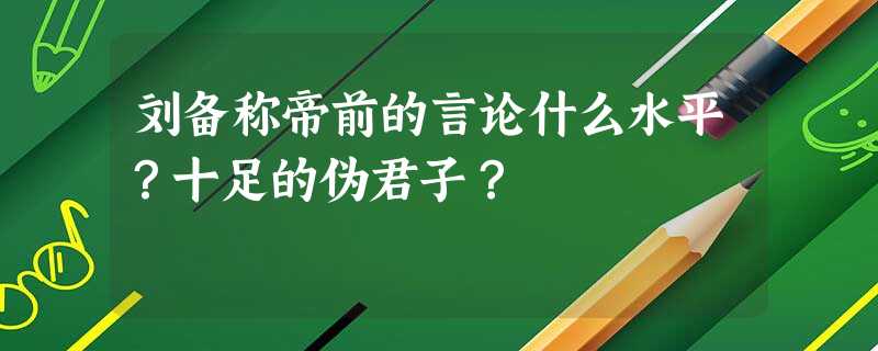 刘备称帝前的言论什么水平?十足的伪君子? 刘备称帝前的言论什么水平?十足的伪君子?